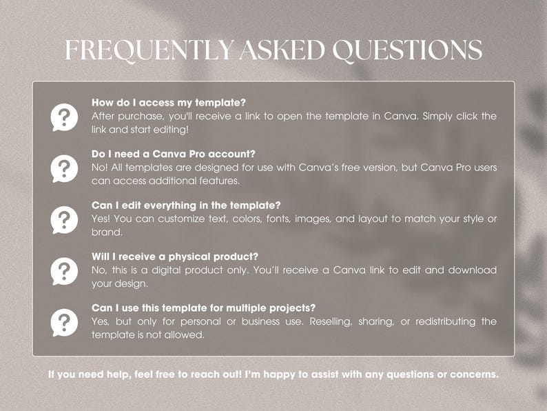 May include: A frequently asked questions section with a light gray background and a white text box. The text box contains a list of questions and answers about accessing, editing, and using a Canva template. The questions are: How do I access my template? Do I need a Canva Pro account? Can I edit everything in the template? Will I receive a physical product? Can I use this template for multiple projects?