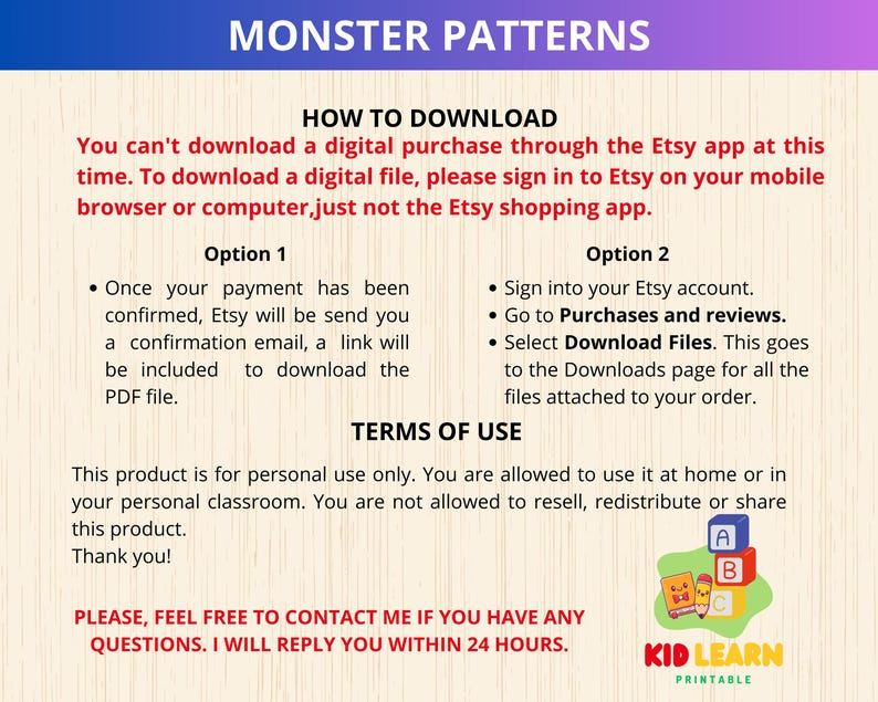 May include: A digital download guide for monster patterns. The guide includes instructions on how to download the digital files from Etsy, terms of use, and contact information for the seller. The text includes the words "Monster Patterns", "How to Download", "Terms of Use", "Kid Learn Printable", and "Please, feel free to contact me if you have any questions. I will reply you within 24 hours."