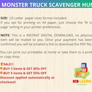 May include: A printable scavenger hunt for kids featuring monster trucks. The printable is available as an instant digital download.  The text on the image reads "Monster Truck Scavenger Hunt", "Size: US Letter paper sizes format included. If you opt for printing on A4 paper, just choose the 'fit to page' setting in your printer preferences.", "Note: This is an INSTANT DIGITAL DOWNLOAD, no physical item will be mailed to you. Once your payment has been confirmed you will be emailed a link to download the PDF file.", "You can print our printables at home or take them to a print or copy shop", "TSALE", "BUY 3 items & GET 45% OFF", "BUY 5 items & GET 55% OFF", "Discount applied automatically at checkout!" and "KID LEARN PRINTABLE".