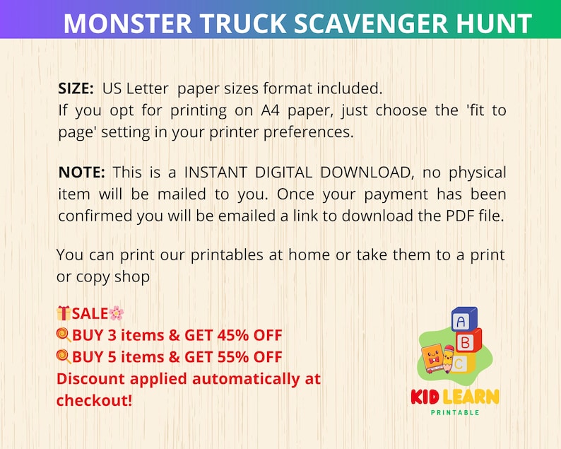 May include: A printable scavenger hunt for kids featuring monster trucks. The printable is available as an instant digital download.  The text on the image reads "Monster Truck Scavenger Hunt", "Size: US Letter paper sizes format included. If you opt for printing on A4 paper, just choose the 'fit to page' setting in your printer preferences.", "Note: This is an INSTANT DIGITAL DOWNLOAD, no physical item will be mailed to you. Once your payment has been confirmed you will be emailed a link to download the PDF file.", "You can print our printables at home or take them to a print or copy shop", "TSALE", "BUY 3 items & GET 45% OFF", "BUY 5 items & GET 55% OFF", "Discount applied automatically at checkout!" and "KID LEARN PRINTABLE".