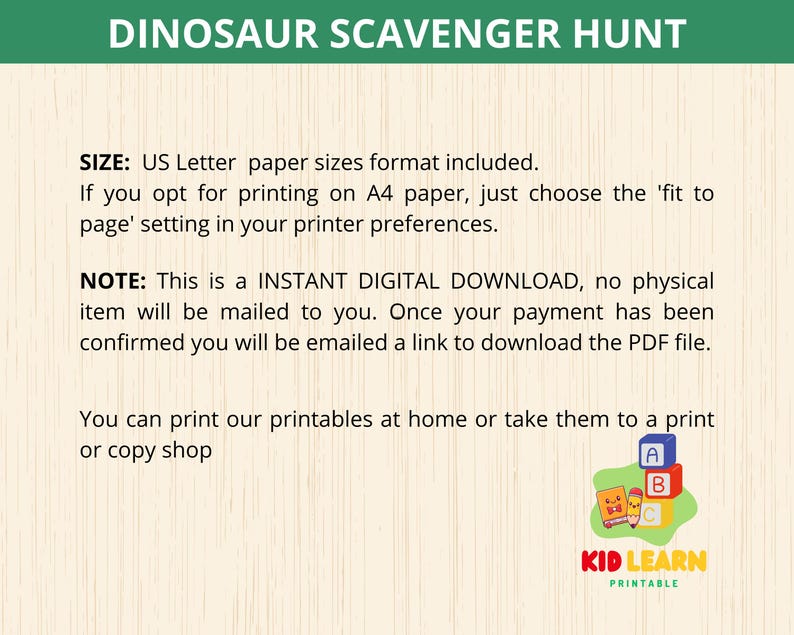 May include: A printable dinosaur scavenger hunt activity for kids. The image shows a green background with the text "Dinosaur Scavenger Hunt" in white letters. The text "SIZE: US Letter paper sizes format included." is also visible. The text "NOTE: This is a INSTANT DIGITAL DOWNLOAD, no physical item will be mailed to you. Once your payment has been confirmed you will be emailed a link to download the PDF file." is also visible. The text "You can print our printables at home or take them to a print or copy shop" is also visible. The image also shows a logo for "KID LEARN PRINTABLE" with a cartoon dinosaur.