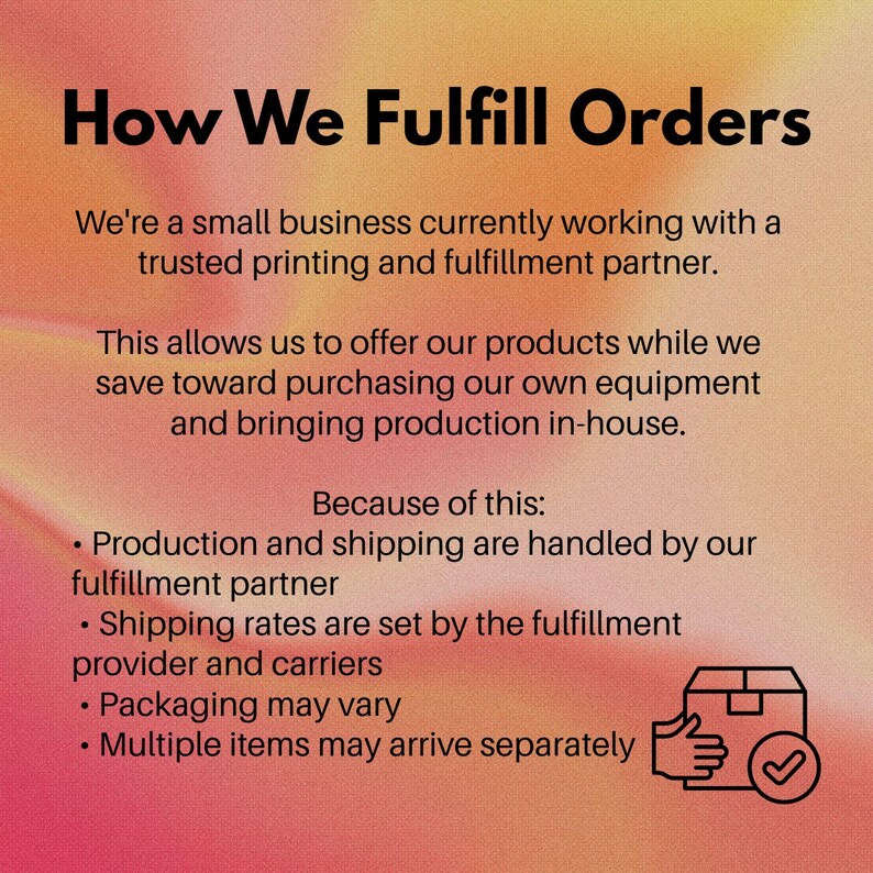 May include: An informational graphic with a gradient orange background featuring the text: How We Fulfill Orders. It explains that a small business uses a printing and fulfillment partner for production and shipping, noting that packaging may vary.