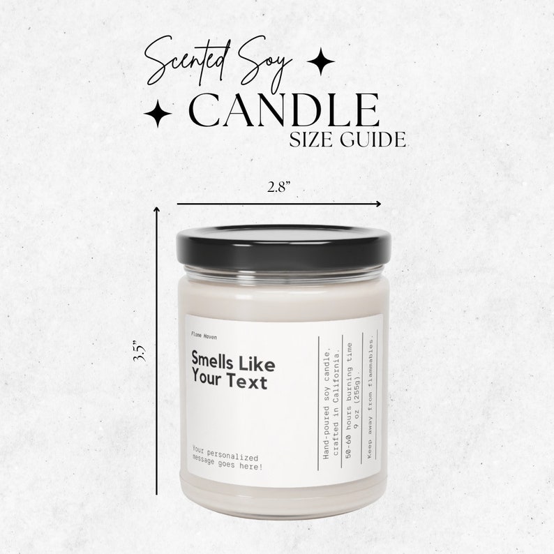 May include: A 9 ounce (255g) scented soy candle in a clear glass jar with a black lid. The candle is 3.5 inches tall and 2.8 inches wide. The label on the candle says "Smells Like Your Text" and has space for a personalized message. The candle is hand-poured in California and has a burn time of 50-60 hours.