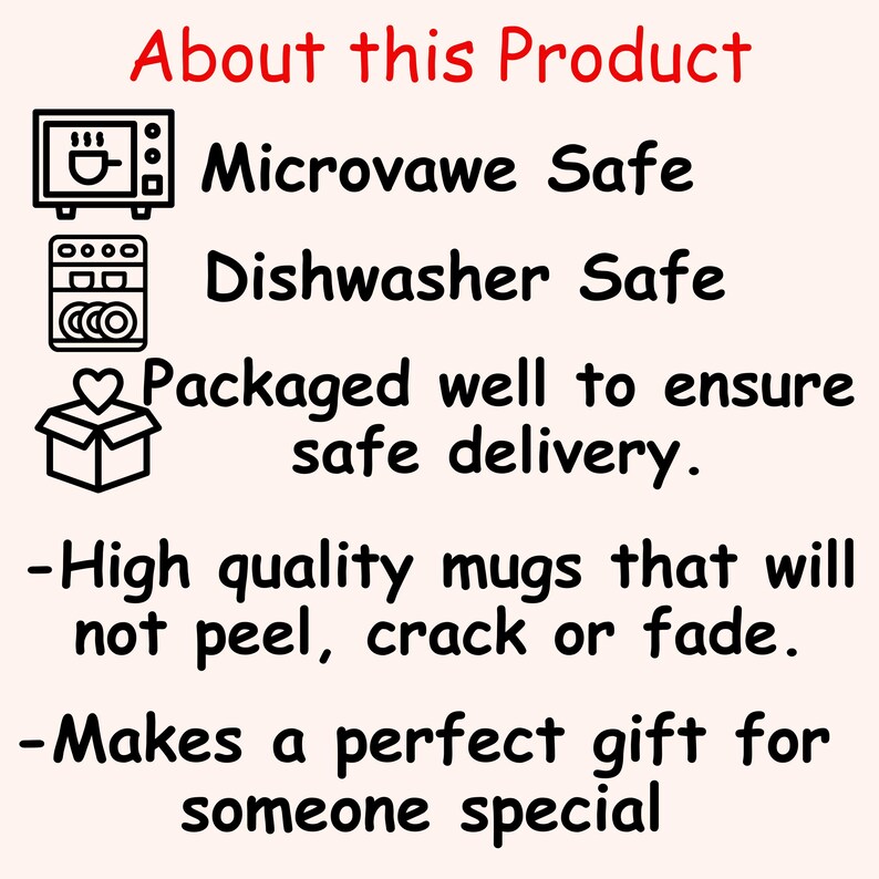 May include: A graphic with black icons depicting a microwave, dishwasher, and a box with a heart on top. The text reads "About this Product", "Microwave Safe", "Dishwasher Safe", "Packaged well to ensure safe delivery.", "High quality mugs that will not peel, crack or fade.", and "Makes a perfect gift for someone special."