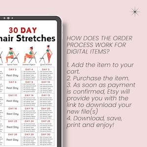 May include: A 30-day chair stretch routine with illustrations of each stretch. The routine includes stretches like spinal twist, seated pigeon, and quad stretch. The text "30 DAY Chair Stretches" is at the top of the image. The text "HOW DOES THE ORDER PROCESS WORK FOR DIGITAL ITEMS?" is on the right side of the image. The text below that reads: "1. Add the item to your cart. 2. Purchase the item. 3. As soon as payment is confirmed, Etsy will provide you with the link to download your new file(s) 4. Download, save, print and enjoy!"