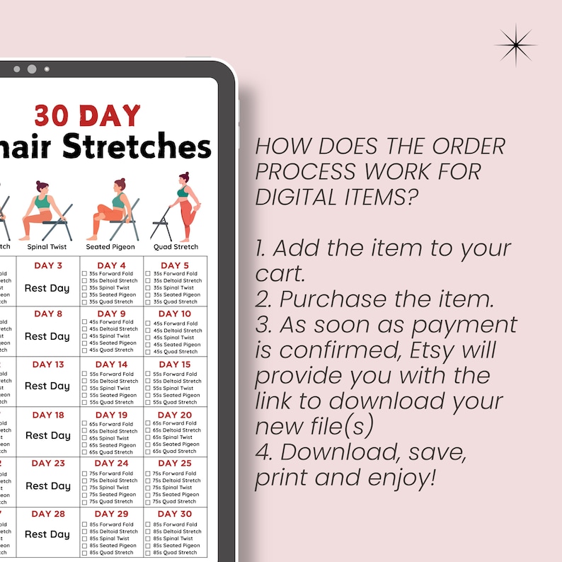 May include: A 30-day chair stretch routine with illustrations of each stretch. The routine includes stretches like spinal twist, seated pigeon, and quad stretch. The text "30 DAY Chair Stretches" is at the top of the image. The text "HOW DOES THE ORDER PROCESS WORK FOR DIGITAL ITEMS?" is on the right side of the image. The text below that reads: "1. Add the item to your cart. 2. Purchase the item. 3. As soon as payment is confirmed, Etsy will provide you with the link to download your new file(s) 4. Download, save, print and enjoy!"