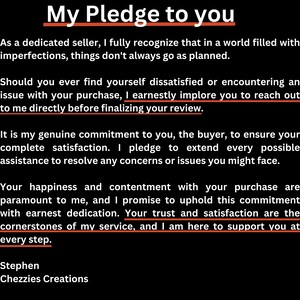 May include: A black and white text-based image with the title "My Pledge to You". The text describes a commitment to customer satisfaction and providing assistance to resolve any concerns or issues. The text ends with the name "Stephen Chezzies Creations".