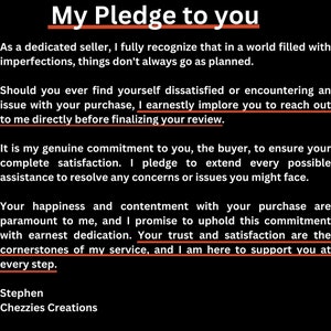 May include: A black and white text-based image with the title "My Pledge to You". The text describes a commitment to customer satisfaction and providing assistance to resolve any concerns or issues. The text ends with "Stephen Chezzies Creations".