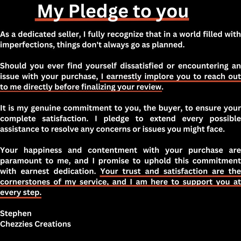 May include: A black and white text-based image with the title "My Pledge to You". The text describes a commitment to customer satisfaction and providing assistance to resolve any concerns or issues. The text ends with "Stephen Chezzies Creations".