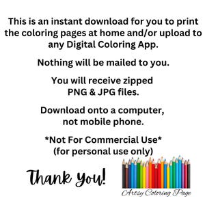 May include: Text on a white background that reads: "This is an instant download for you to print the coloring pages at home and/or upload to any Digital Coloring App. Nothing will be mailed to you. You will receive zipped PNG & JPG files. Download onto a computer, not mobile phone. *Not For Commercial Use* (for personal use only) Thank you! Artsy Coloring Page". A row of colored pencils is shown below the text.