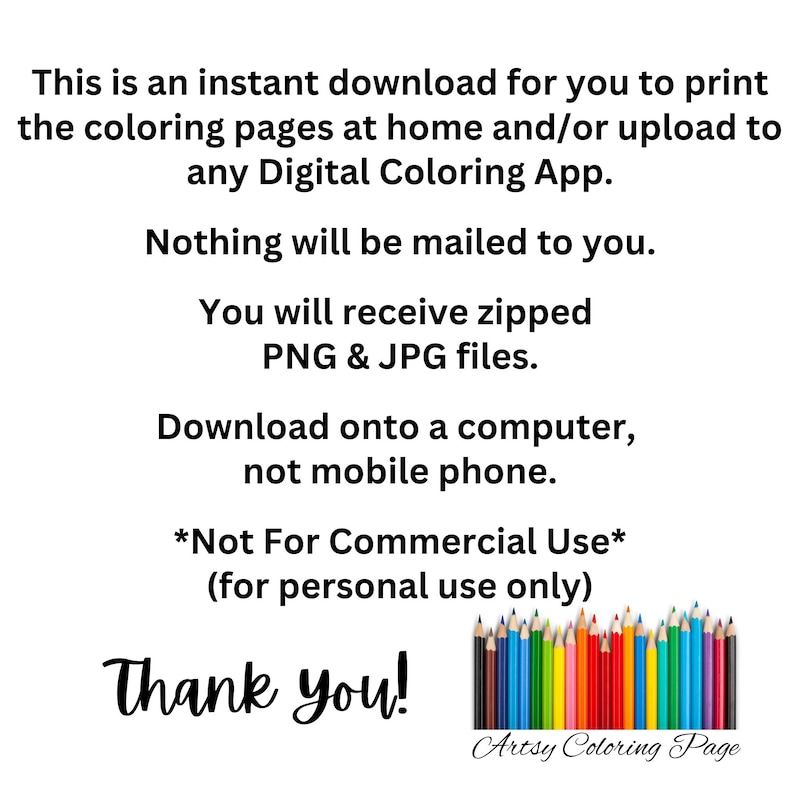 May include: Text on a white background that reads: "This is an instant download for you to print the coloring pages at home and/or upload to any Digital Coloring App. Nothing will be mailed to you. You will receive zipped PNG & JPG files. Download onto a computer, not mobile phone. *Not For Commercial Use* (for personal use only) Thank you! Artsy Coloring Page". A row of colored pencils is shown below the text.