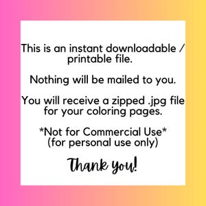 May include: Text on a pink and yellow background that reads: "This is an instant downloadable/printable file. Nothing will be mailed to you. You will receive a zipped .jpg file for your coloring pages. *Not for Commercial Use* (for personal use only) Thank you!"