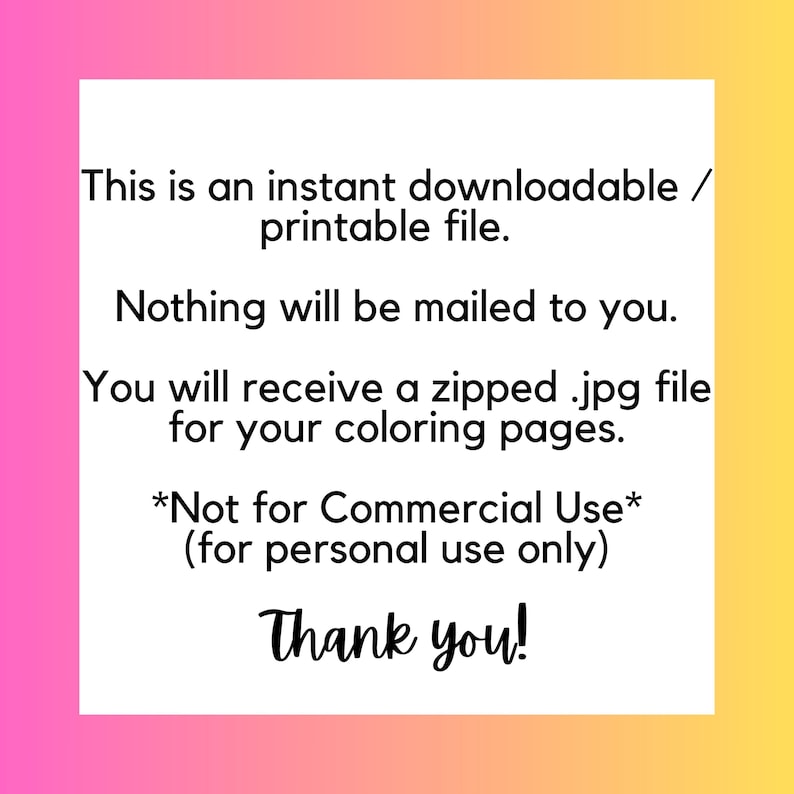 May include: Text on a pink and yellow background that reads: "This is an instant downloadable/printable file. Nothing will be mailed to you. You will receive a zipped .jpg file for your coloring pages. *Not for Commercial Use* (for personal use only) Thank you!"