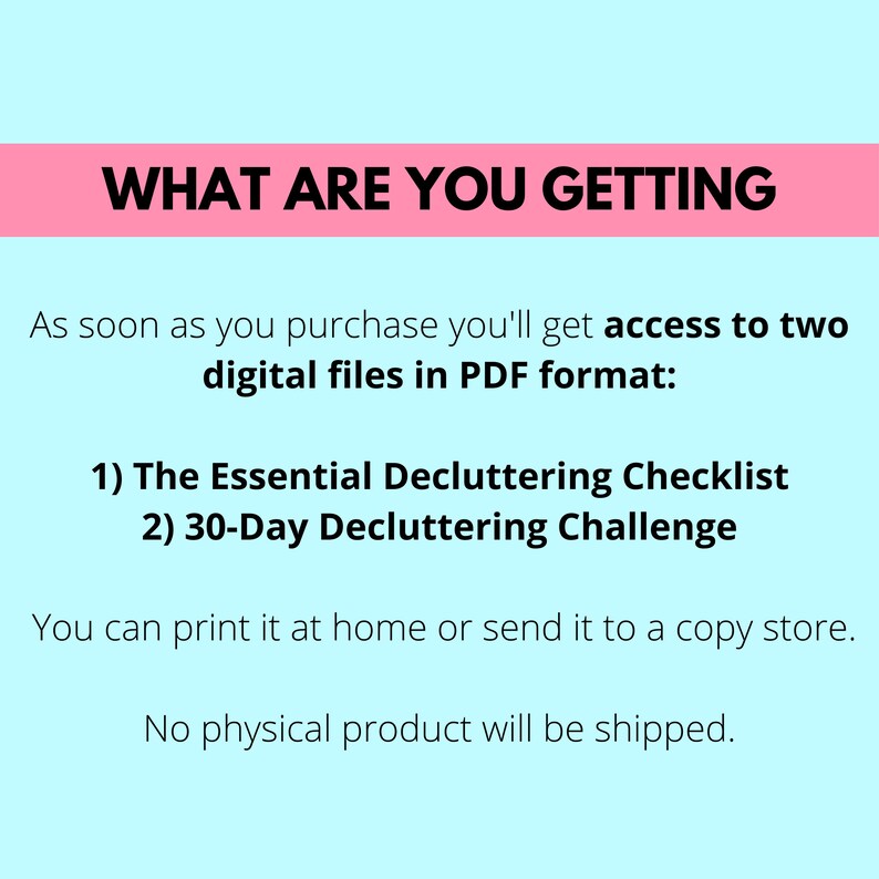 what are you getting, as soon as you purchase you'll get access to two digital files in pdf format, the essential decluttering checklist, 30-day decluttering challenge, you can print it at home or send it to a copy store