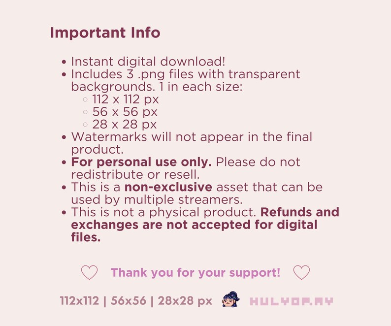 Puede incluir: Informaci&oacute;n importante sobre una descarga digital. Incluye tres archivos .png con fondos transparentes en tres tama&ntilde;os: 112 x 112 p&iacute;xeles, 56 x 56 p&iacute;xeles y 28 x 28 p&iacute;xeles. Las marcas de agua no aparecer&aacute;n en el producto final. Esto es solo para uso personal y no se puede redistribuir ni revender. Es un activo no exclusivo que puede ser utilizado por varios streamers. Este no es un producto f&iacute;sico y no se aceptan reembolsos ni cambios para archivos digitales. &iexcl;Gracias por tu apoyo! 112x112 | 56x56 | 28x28 px HULYOPAY