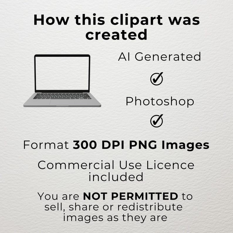 May include: A laptop computer with a blank screen. The text "How this clipart was created" is above the laptop. The text "AI Generated" and "Photoshop" are below the laptop with checkmarks next to them. The text "Format 300 DPI PNG Images" is below the checkmarks. The text "Commercial Use Licence included" is below the format text. The text "You are NOT PERMITTED to sell, share or redistribute images as they are" is below the licence text.