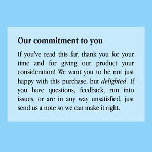 May include: A white text box with black text on a light blue background. The text reads: "Our commitment to you. If you've read this far, thank you for your time and for giving our product your consideration! We want you to be not just happy with this purchase, but delighted. If you have questions, feedback, run into issues, or are in any way unsatisfied, just send us a note so we can make it right."