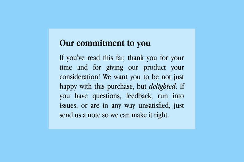 May include: A white text box with black text on a light blue background. The text reads: "Our commitment to you. If you've read this far, thank you for your time and for giving our product your consideration! We want you to be not just happy with this purchase, but delighted. If you have questions, feedback, run into issues, or are in any way unsatisfied, just send us a note so we can make it right."