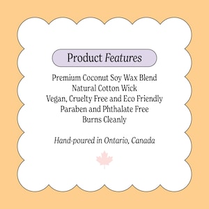 May include: A product features label with the text "Product Features". The label lists the following features: Premium Coconut Soy Wax Blend, Natural Cotton Wick, Vegan, Cruelty Free and Eco Friendly, Paraben and Phthalate Free, Burns Cleanly. Hand-poured in Ontario, Canada.