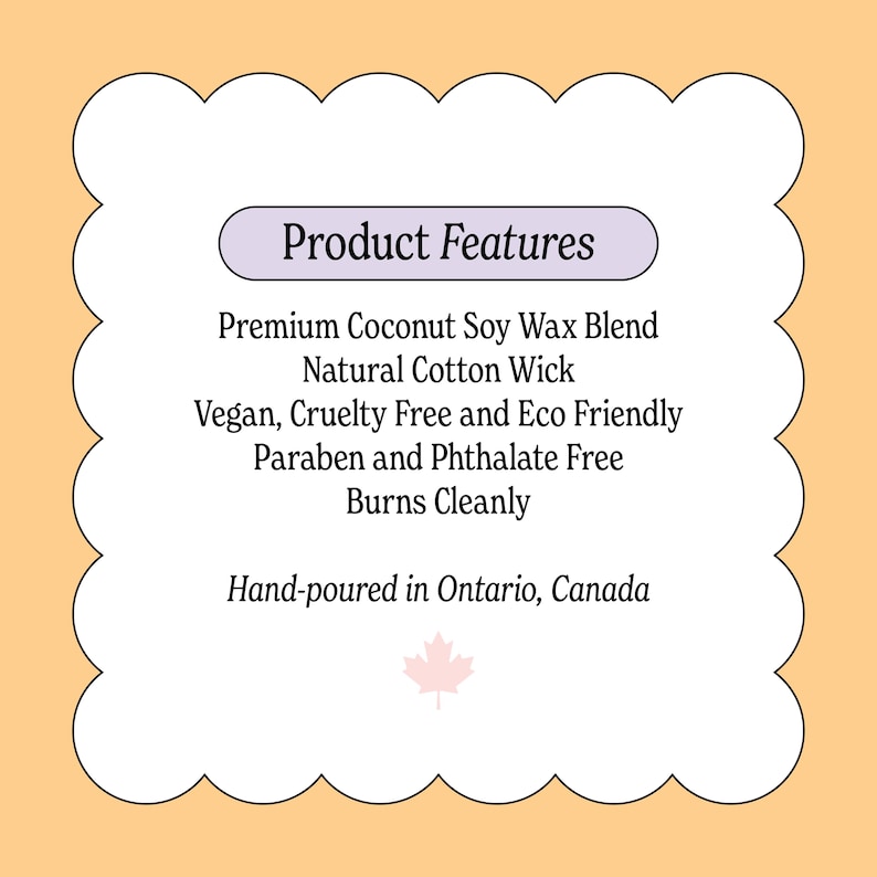 May include: A product features label with the text "Product Features". The label lists the following features: Premium Coconut Soy Wax Blend, Natural Cotton Wick, Vegan, Cruelty Free and Eco Friendly, Paraben and Phthalate Free, Burns Cleanly. Hand-poured in Ontario, Canada.