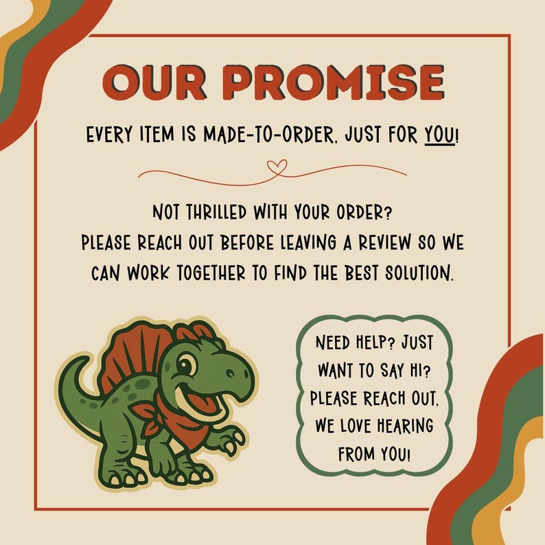 May include: A beige graphic with the text "OUR PROMISE" in brown. The text below states that every item is made-to-order. A cartoon dinosaur is featured. Additional text encourages customers to reach out for help.