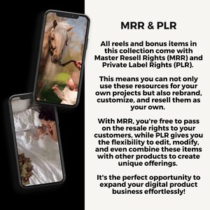 May include: Two images of a phone screen showing photos of a baby and a horse. The text on the screen reads "MRR & PLR. All reels and bonus items in this collection come with Master Resell Rights (MRR) and Private Label Rights (PLR). This means you can not only use these resources for your own projects but also rebrand, customize, and resell them as your own. With MRR, you're free to pass on the resale rights to your customers, while PLR gives you the flexibility to edit, modify, and even combine these items with other products to create unique offerings. It's the perfect opportunity to expand your digital product business effortlessly!"