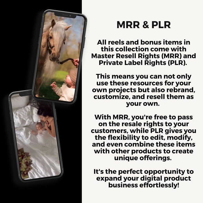May include: Two images of a phone screen showing photos of a baby and a horse. The text on the screen reads "MRR & PLR. All reels and bonus items in this collection come with Master Resell Rights (MRR) and Private Label Rights (PLR). This means you can not only use these resources for your own projects but also rebrand, customize, and resell them as your own. With MRR, you're free to pass on the resale rights to your customers, while PLR gives you the flexibility to edit, modify, and even combine these items with other products to create unique offerings. It's the perfect opportunity to expand your digital product business effortlessly!"