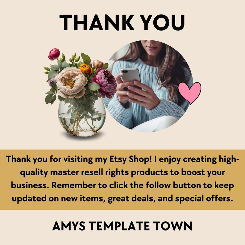 May include: A thank you message with a floral arrangement in a clear vase, a woman using a smartphone, and a pink heart. The text reads "Thank you for visiting my Etsy Shop! I enjoy creating high-quality master resell rights products to boost your business. Remember to click the follow button to keep updated on new items, great deals, and special offers. AMYS TEMPLATE TOWN."