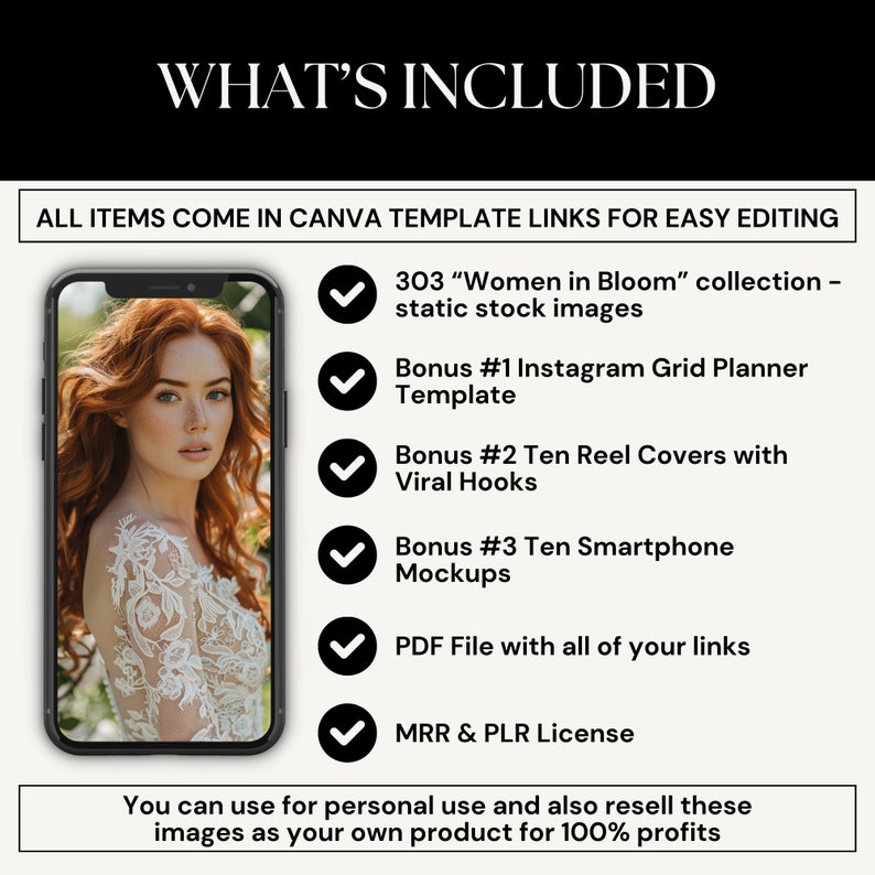 Puede incluir: Una maqueta digital de un tel&eacute;fono inteligente que muestra una foto de una mujer con un vestido blanco. El texto "WHAT'S INCLUDED" est&aacute; en la parte superior de la imagen. El texto "ALL ITEMS COME IN CANVA TEMPLATE LINKS FOR EASY EDITING" est&aacute; debajo de la imagen. Una lista de los art&iacute;culos incluidos en el producto est&aacute; debajo del texto. La lista incluye 303 "Women in Bloom" collection - static stock images, Bonus #1 Instagram Grid Planner Template, Bonus #2 Ten Reel Covers with Viral Hooks, Bonus #3 Ten Smartphone Mockups, PDF File with all of your links, MRR & PLR License. El texto "You can use for personal use and also resell these images as your own product for 100% profits" est&aacute; en la parte inferior de la imagen.