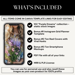 May include: A graphic showing a smartphone mockup with a bouquet of purple flowers. The text "WHAT'S INCLUDED" is at the top of the image. The text "ALL ITEMS COME IN CANVA TEMPLATE LINKS FOR EASY EDITING" is below the image. The graphic lists the following items included: 102 "Purple Dreams" collection - static stock images, Bonus #1 Instagram Grid Planner Template, Bonus #2 Ten Reel Covers with Viral Hooks, Bonus #3 Ten Smartphone Mockups, PDF File with all of your links, MRR & PLR License. The text "You can use for personal use and also resell these images as your own product for 100% profits" is at the bottom of the image.