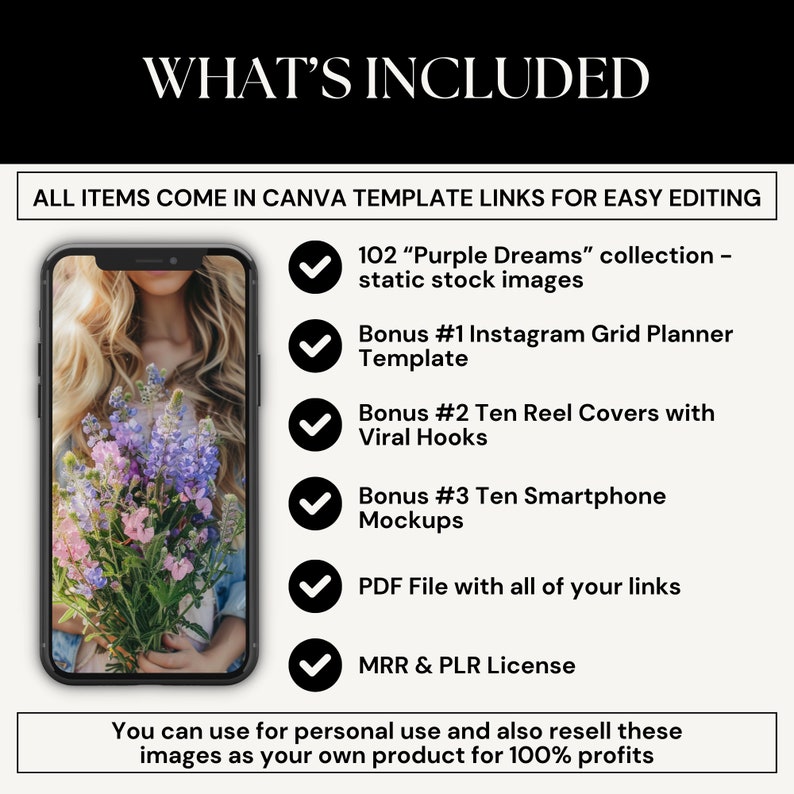 May include: A graphic showing a smartphone mockup with a bouquet of purple flowers. The text "WHAT'S INCLUDED" is at the top of the image. The text "ALL ITEMS COME IN CANVA TEMPLATE LINKS FOR EASY EDITING" is below the image. The graphic lists the following items included: 102 "Purple Dreams" collection - static stock images, Bonus #1 Instagram Grid Planner Template, Bonus #2 Ten Reel Covers with Viral Hooks, Bonus #3 Ten Smartphone Mockups, PDF File with all of your links, MRR & PLR License. The text "You can use for personal use and also resell these images as your own product for 100% profits" is at the bottom of the image.