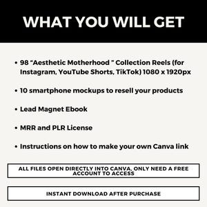 May include: A white text graphic on a black background lists the digital products included in a purchase. The text reads "WHAT YOU WILL GET" and lists 98 "Aesthetic Motherhood" Collection Reels (for Instagram, YouTube Shorts, TikTok) 1080 x 1920px, 10 smartphone mockups to resell your products, Lead Magnet Ebook, MRR and PLR License, Instructions on how to make your own Canva link. The text also states "ALL FILES OPEN DIRECTLY INTO CANVA, ONLY NEED A FREE ACCOUNT TO ACCESS" and "INSTANT DOWNLOAD AFTER PURCHASE".
