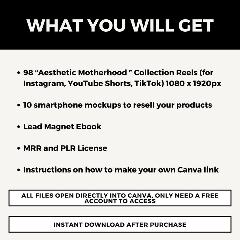 May include: A white text graphic on a black background lists the digital products included in a purchase. The text reads "WHAT YOU WILL GET" and lists 98 "Aesthetic Motherhood" Collection Reels (for Instagram, YouTube Shorts, TikTok) 1080 x 1920px, 10 smartphone mockups to resell your products, Lead Magnet Ebook, MRR and PLR License, Instructions on how to make your own Canva link. The text also states "ALL FILES OPEN DIRECTLY INTO CANVA, ONLY NEED A FREE ACCOUNT TO ACCESS" and "INSTANT DOWNLOAD AFTER PURCHASE".