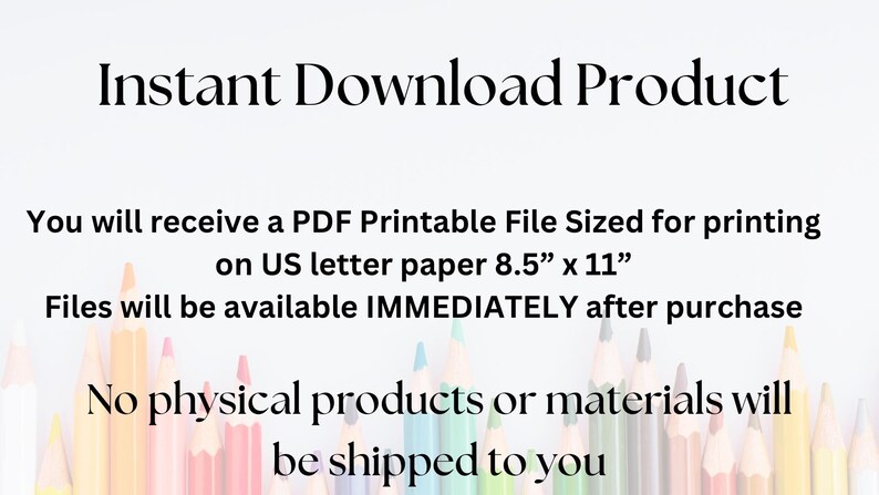 May include: Instant download product text with a row of coloured pencils at the bottom. The text says "You will receive a PDF Printable File Sized for printing on US letter paper 8.5" x 11". Files will be available IMMEDIATELY after purchase. No physical products or materials will be shipped to you."