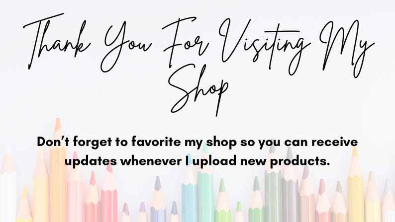 May include: A white background with black text that reads "Thank You For Visiting My Shop Don't forget to favourite my shop so you can receive updates whenever I upload new products."  A row of coloured pencils are at the bottom of the image.