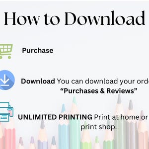 May include: A white background with black text that reads "How to Download".  There are three icons below the text: a shopping cart, a download arrow, and a printer.  The text below the icons reads "Purchase", "Download You can download your order under "Purchases & Reviews"", and "UNLIMITED PRINTING Print at home or at a local print shop."