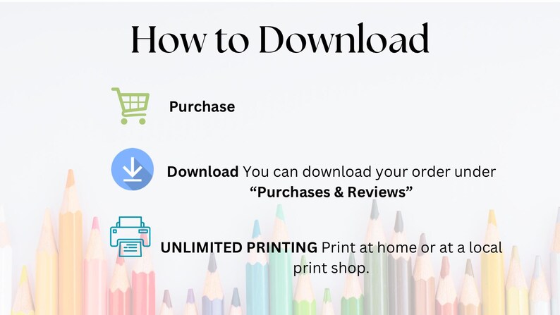 May include: A white background with black text that reads "How to Download".  There are three icons below the text: a shopping cart, a download arrow, and a printer.  The text below the icons reads "Purchase", "Download You can download your order under "Purchases & Reviews"", and "UNLIMITED PRINTING Print at home or at a local print shop."