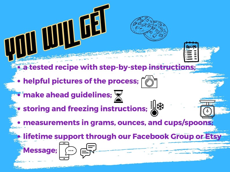 May include: A blue and white graphic with the text "YOU WILL GET" in black. The graphic lists the benefits of purchasing a recipe, including a tested recipe with step-by-step instructions, helpful pictures of the process, make ahead guidelines, storing and freezing instructions, measurements in grams, ounces, and cups/spoons, and lifetime support through a Facebook Group or Etsy.