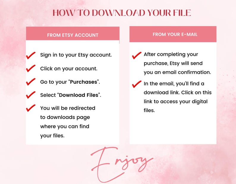 May include: A pink and white graphic with the text "HOW TO DOWNLOAD YOUR FILE" in black. The graphic is divided into two sections, one titled "FROM ETSY ACCOUNT" and the other titled "FROM YOUR E-MAIL". Each section has a list of steps with checkmarks next to them.