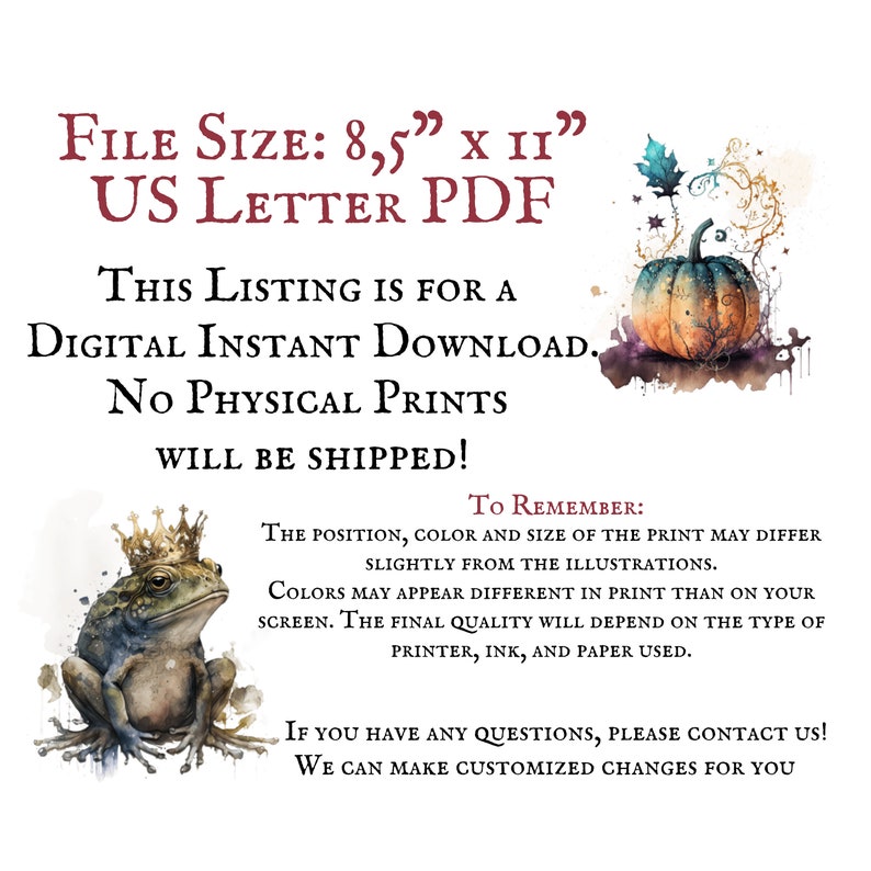 May include: Digital download of a printable illustration featuring a frog wearing a crown and a pumpkin with fall leaves. The text "FILE SIZE: 8.5" x 11" US LETTER PDF" is at the top of the image. The text "THIS LISTING IS FOR A DIGITAL INSTANT DOWNLOAD. NO PHYSICAL PRINTS WILL BE SHIPPED!" is in the middle of the image. The text "TO REMEMBER: THE POSITION, COLOR AND SIZE OF THE PRINT MAY DIFFER SLIGHTLY FROM THE ILLUSTRATIONS. COLORS MAY APPEAR DIFFERENT IN PRINT THAN ON YOUR SCREEN. THE FINAL QUALITY WILL DEPEND ON THE TYPE OF PRINTER, INK, AND PAPER USED." is at the bottom of the image. The text "IF YOU HAVE ANY QUESTIONS, PLEASE CONTACT US! WE CAN MAKE CUSTOMIZED CHANGES FOR YOU" is at the bottom of the image.