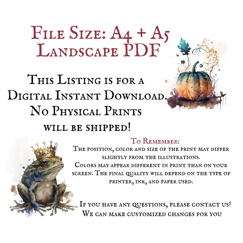 May include: Digital download of a printable illustration featuring a frog wearing a crown and a pumpkin with fall leaves. The text "FILE SIZE: A4 + A5 LANDSCAPE PDF" is at the top of the image. The text "THIS LISTING IS FOR A DIGITAL INSTANT DOWNLOAD. NO PHYSICAL PRINTS WILL BE SHIPPED!" is in the middle of the image. The text "TO REMEMBER: THE POSITION, COLOR AND SIZE OF THE PRINT MAY DIFFER SLIGHTLY FROM THE ILLUSTRATIONS. COLORS MAY APPEAR DIFFERENT IN PRINT THAN ON YOUR SCREEN. THE FINAL QUALITY WILL DEPEND ON THE TYPE OF PRINTER, INK, AND PAPER USED." is at the bottom of the image. The text "IF YOU HAVE ANY QUESTIONS, PLEASE CONTACT US! WE CAN MAKE CUSTOMIZED CHANGES FOR YOU" is at the bottom of the image.