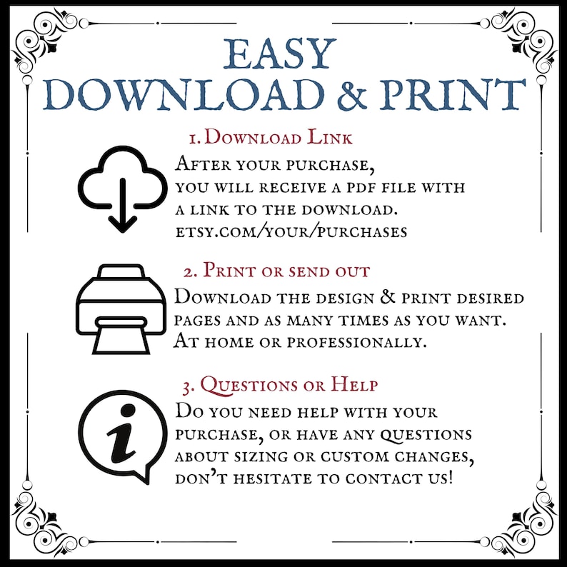 May include: A graphic with instructions on how to download and print a digital design. The graphic features three icons: a cloud with a downward arrow, a printer, and an information symbol. The text reads: "EASY DOWNLOAD & PRINT 1. DOWNLOAD LINK AFTER YOUR PURCHASE, YOU WILL RECEIVE A PDF FILE WITH A LINK TO THE DOWNLOAD. ETSY.COM/YOUR/PURCHASES 2. PRINT OR SEND OUT DOWNLOAD THE DESIGN & PRINT DESIRED PAGES AND AS MANY TIMES AS YOU WANT. AT HOME OR PROFESSIONALLY. 3. QUESTIONS OR HELP DO YOU NEED HELP WITH YOUR PURCHASE, OR HAVE ANY QUESTIONS ABOUT SIZING OR CUSTOM CHANGES, DON'T HESITATE TO CONTACT US!"