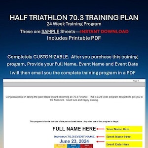 May include: A printable training plan for a half Ironman triathlon, with a yellow background and a graphic of a swimmer, cyclist, and runner. The text "HALF TRIATHLON 70.3 TRAINING PLAN" is at the top of the page. The text "24 Week Training Program" is below the title. The text "These are SAMPLE Sheets-INSTANT DOWNLOAD" is below the training program description. The text "Includes Printable PDF" is below the download description. The text "Completely CUSTOMIZABLE. After you purchase this training program, Provide your Full Name, Event Name and Event Date I will then email you the complete training program in a PDF" is below the printable PDF description. The text "Congratulations on taking the giant steps toward becoming an 70.3 Finisher. This is a 24 week program designed to get you to the finish line. Good luck and happy training." is below the customizable description. The text "This program is for the sole use of the person listed below. Any other use of this program is illegal." is below the congratulations description. The text "FULL NAME HERE" is in a yellow box with a red arrow pointing to the right. The text "Your Name Here" is in a yellow box below the full name box. The text "IRONMAN 70.3 EVENT NAME" is in a yellow box with a red arrow pointing to the right. The text "Event Name Here" is in a yellow box below the event name box. The text "June 23, 2024" is in a yellow box with a red arrow pointing to the right. The text "Event Date Here" is in a yellow box below the event date box. The text "TRIATHLON" is in a yellow box with a graphic of a swimmer, cyclist, and runner. The text "SWIM" is above the swimmer graphic. The text "1.2 Miles" is below the swimmer graphic. The text "BIKE" is above the cyclist graphic. The text "56 Miles" is below the cyclist graphic. The text "RUN" is above the runner graphic. The text "13.1 Miles" is below the runner graphic.