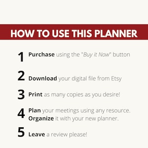 May include: A white background with black text outlining five steps on how to use a planner. The steps are numbered 1 through 5. Step 1: Purchase using the "Buy it Now" button. Step 2: Download your digital file from Etsy. Step 3: Print as many copies as you desire! Step 4: Plan your meetings using any resource. Organize it with your new planner. Step 5: Leave a review please!