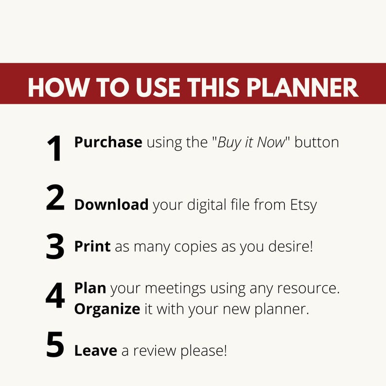 May include: A white background with black text outlining five steps on how to use a planner. The steps are numbered 1 through 5. Step 1: Purchase using the "Buy it Now" button. Step 2: Download your digital file from Etsy. Step 3: Print as many copies as you desire! Step 4: Plan your meetings using any resource. Organize it with your new planner. Step 5: Leave a review please!