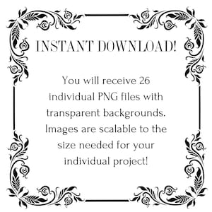 May include: Black and white decorative frame with ornate floral designs. The text "INSTANT DOWNLOAD!" is at the top of the frame. The text "You will receive 26 individual PNG files with transparent backgrounds. Images are scalable to the size needed for your individual project!" is inside the frame.