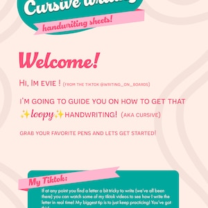 May include: A pink and teal welcome graphic with the text "Welcome to your Cursive writing handwriting sheets!" and "Welcome! Hi, I'm Evie! (from the TikTok @writing_on_boards) I'm going to guide you on how to get that loopy handwriting! (aka cursive) Grab your favorite pens and let's get started!"  The graphic also includes a pink and teal box with the text "My Tiktok: If at any point you find a letter a bit tricky to write (we've all been there) you can watch some of my tiktok videos to see how I write the letter in real time! My biggest tip is to just keep practicing! You've got this! @writing_on_boards"