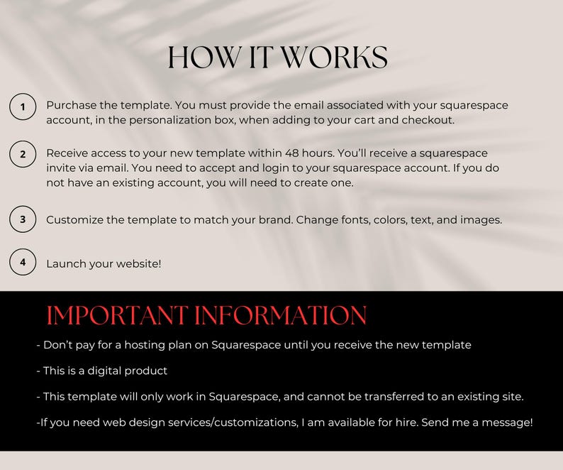 May include: A step-by-step guide on how to use a Squarespace template. The guide includes four steps: purchase the template, receive access, customize the template, and launch your website. The guide also includes important information about using the template, such as not paying for a hosting plan until you receive the template, that it is a digital product, that it only works in Squarespace, and that web design services are available for hire.