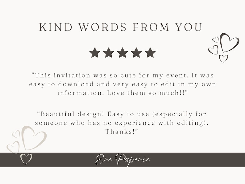May include: Five star review with text that reads "This invitation was so cute for my event. It was easy to download and very easy to edit in my own information. Love them so much!" and "Beautiful design! Easy to use (especially for someone who has no experience with editing). Thanks!"  The text is below the words "Kind Words From You" and above the text "Eve Paperie".