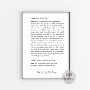 May include: Black and white printable quote from The Lord of the Rings featuring a conversation between Frodo and Sam. The quote reads: "Frodo: I can't do this, Sam. Sam: I know. It's all wrong. By rights we shouldn't even be here. But we are. It's like in the great stories, Mr. Frodo. The ones that really mattered. Full of darkness and danger, they were. And sometimes you didn't want to know the end. Because how could the end be happy? How could the world go back to the way it was when so much had happened? But in the end, it's only a passing thing, this shadow. Even darkness must pass. A new day will come. And when the sun shines it will shine out the clearer. Those were the stories that stayed with you. That meant something, even if you were too small to understand why. But I think, Mr. Frodo, I do understand. I know now. Folk in those stories had lots of chances of turning back, only they didn't. They kept going. Because they were holding on to something. Frodo: What are we holding onto, Sam? Sam: That there's some good in this world. Mr. Frodo... and it's worth fighting for."